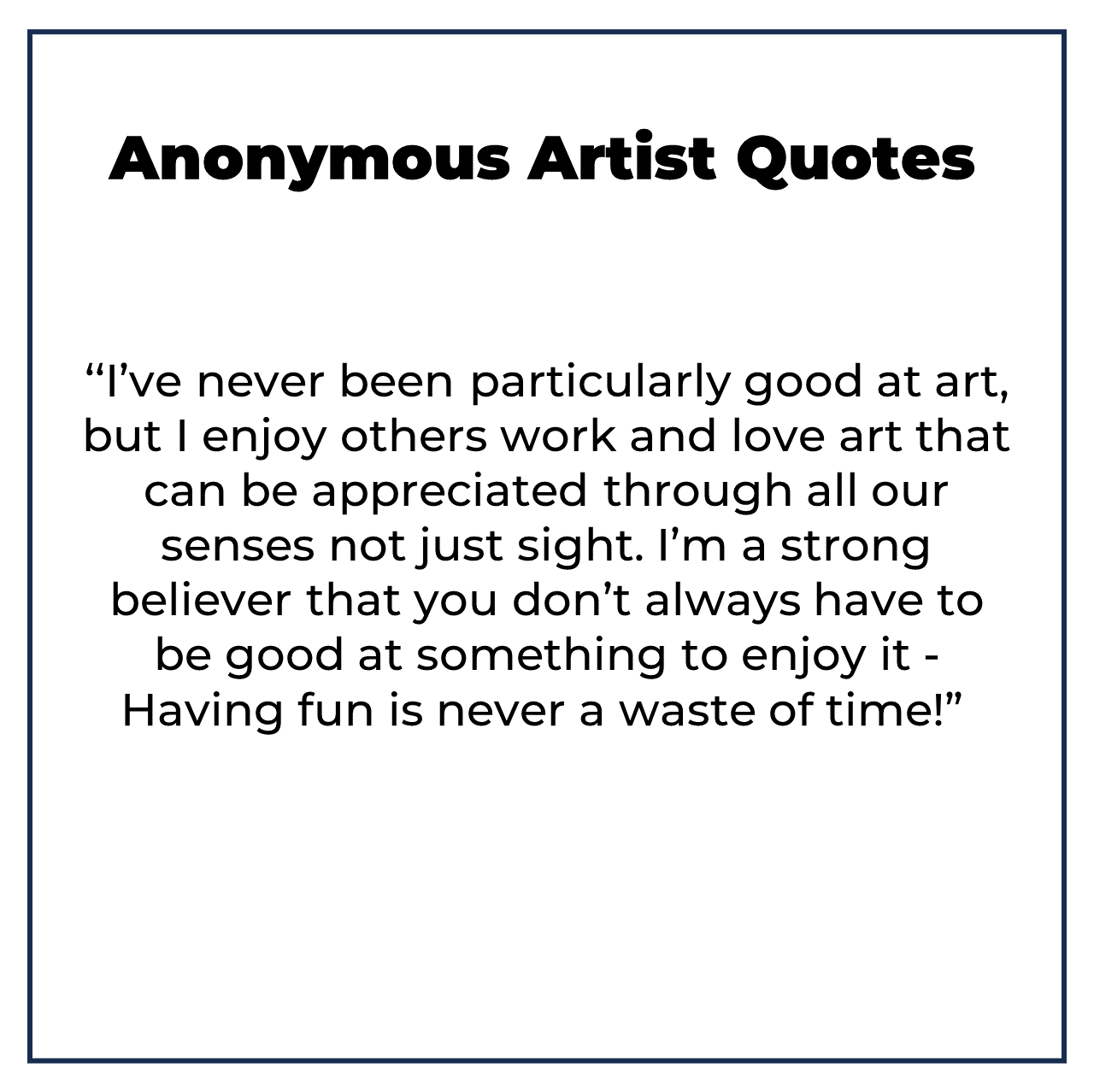 Anonymous Artist quotes ‘‘I’ve never been particularly good at art, but I enjoy others work and love art that can be appreciated through all our senses not just sight. I’m a strong believer that you don’t always have to be good at something to enjoy it - Having fun is never a waste of time!”  